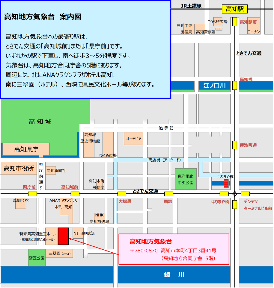 高知地方気象台への最寄り駅は、とさでん交通の「高知城前」または「県庁前」です。いずれかの駅で下車し、南へ徒歩3～5分程度です。気象台は、高知地方合同庁舎の5階にあります。周辺には、北にANAクラウンプラザホテル高知、南に三翠園（ホテル）、西隣に県民文化ホ－ル等があります。